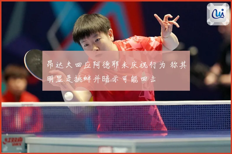 昂达夫回应阿德耶米庆祝行为 称其明显是挑衅并暗示可能回击