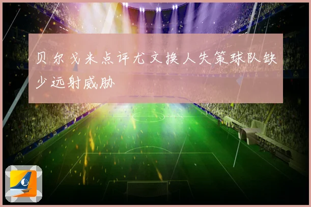 贝尔戈米点评尤文换人失策球队缺少远射威胁