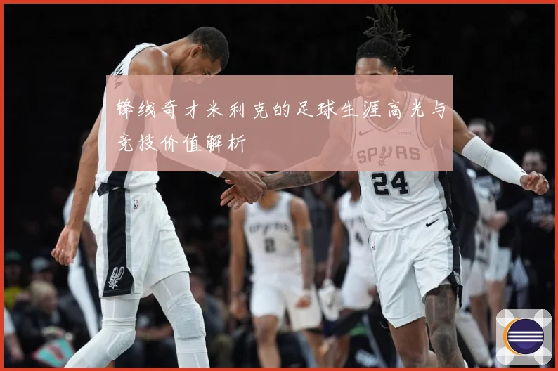 锋线奇才米利克的足球生涯高光与竞技价值解析
