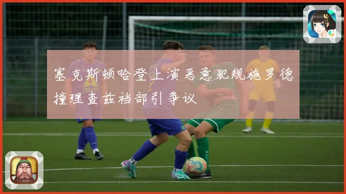 塞克斯顿哈登上演恶意犯规施罗德撞理查兹裆部引争议
