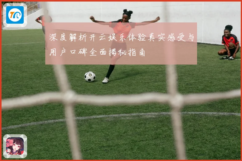 深度解析开云娱乐体验真实感受与用户口碑全面揭秘指南