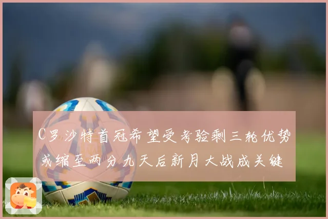 C罗沙特首冠希望受考验剩三轮优势或缩至两分九天后新月大战成关键