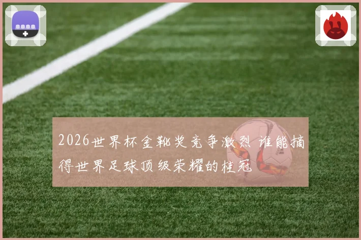 2026世界杯金靴奖竞争激烈 谁能摘得世界足球顶级荣耀的桂冠