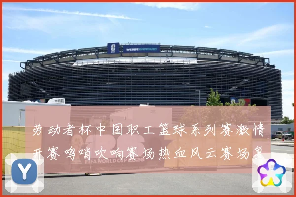 劳动者杯中国职工篮球系列赛激情开赛鸣哨吹响赛场热血风云赛场复盘