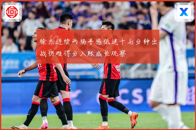 徐杰连续两场手感低迷十七分钟出战仍难得分入账成长观察