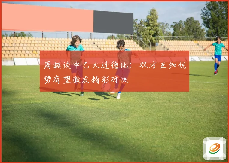 周挺谈中乙大连德比：双方互知优势有望激发精彩对决