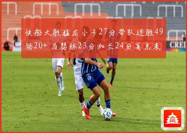 快船大胜猛龙小卡27分带队连胜49场20+ 马瑟林23分加兰24分高光表现
