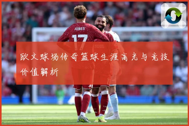 欧文球场传奇篮球生涯高光与竞技价值解析