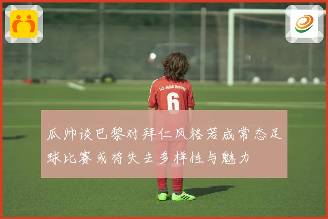 瓜帅谈巴黎对拜仁风格若成常态足球比赛或将失去多样性与魅力