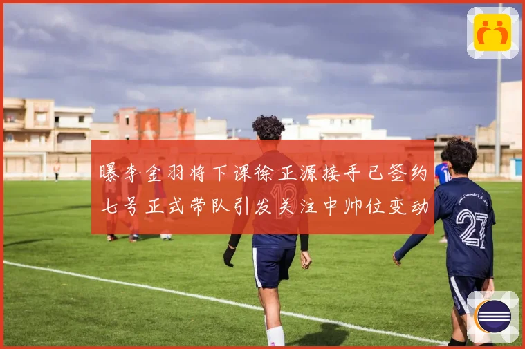 曝李金羽将下课徐正源接手已签约七号正式带队引发关注中帅位变动