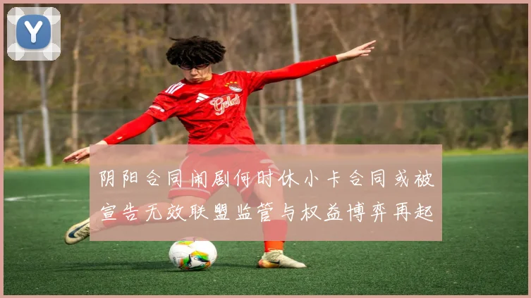 阴阳合同闹剧何时休小卡合同或被宣告无效联盟监管与权益博弈再起