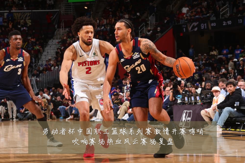 劳动者杯中国职工篮球系列赛激情开赛鸣哨吹响赛场热血风云赛场复盘